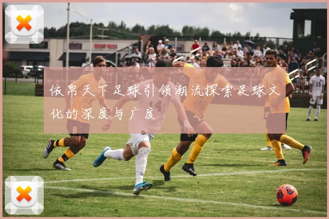 依帛天下足球引领潮流探索足球文化的深度与广度