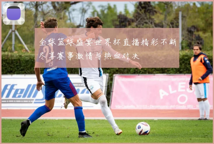 全球篮球盛宴世界杯直播精彩不断尽享赛事激情与热血对决