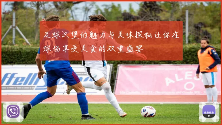 足球汉堡的魅力与美味探秘让你在球场享受美食的双重盛宴