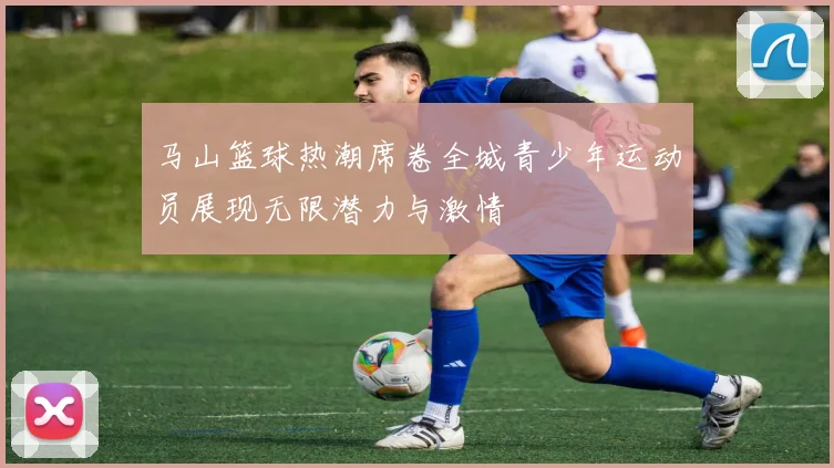 马山篮球热潮席卷全城青少年运动员展现无限潜力与激情